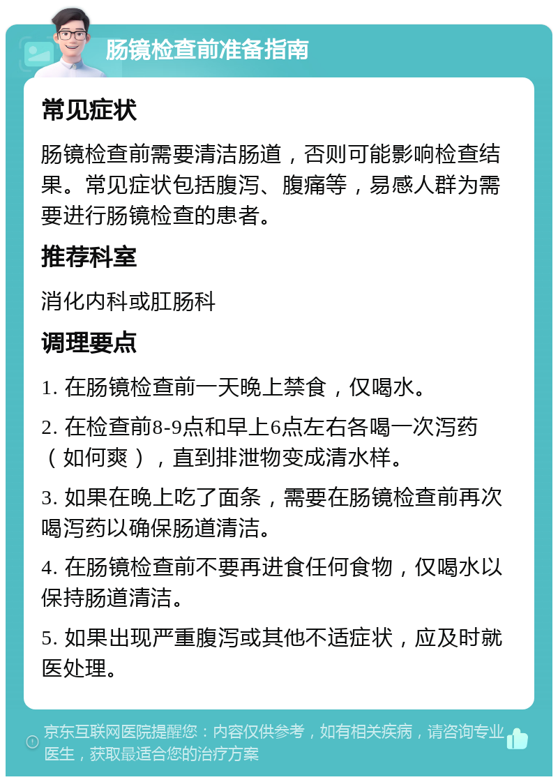 肠镜检查前准备指南 常见症状 肠镜检查前需要清洁肠道，否则可能影响检查结果。常见症状包括腹泻、腹痛等，易感人群为需要进行肠镜检查的患者。 推荐科室 消化内科或肛肠科 调理要点 1. 在肠镜检查前一天晚上禁食，仅喝水。 2. 在检查前8-9点和早上6点左右各喝一次泻药（如何爽），直到排泄物变成清水样。 3. 如果在晚上吃了面条，需要在肠镜检查前再次喝泻药以确保肠道清洁。 4. 在肠镜检查前不要再进食任何食物，仅喝水以保持肠道清洁。 5. 如果出现严重腹泻或其他不适症状，应及时就医处理。