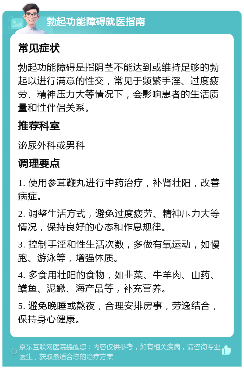 勃起功能障碍就医指南 常见症状 勃起功能障碍是指阴茎不能达到或维持足够的勃起以进行满意的性交，常见于频繁手淫、过度疲劳、精神压力大等情况下，会影响患者的生活质量和性伴侣关系。 推荐科室 泌尿外科或男科 调理要点 1. 使用参茸鞭丸进行中药治疗，补肾壮阳，改善病症。 2. 调整生活方式，避免过度疲劳、精神压力大等情况，保持良好的心态和作息规律。 3. 控制手淫和性生活次数，多做有氧运动，如慢跑、游泳等，增强体质。 4. 多食用壮阳的食物，如韭菜、牛羊肉、山药、鳝鱼、泥鳅、海产品等，补充营养。 5. 避免晚睡或熬夜，合理安排房事，劳逸结合，保持身心健康。