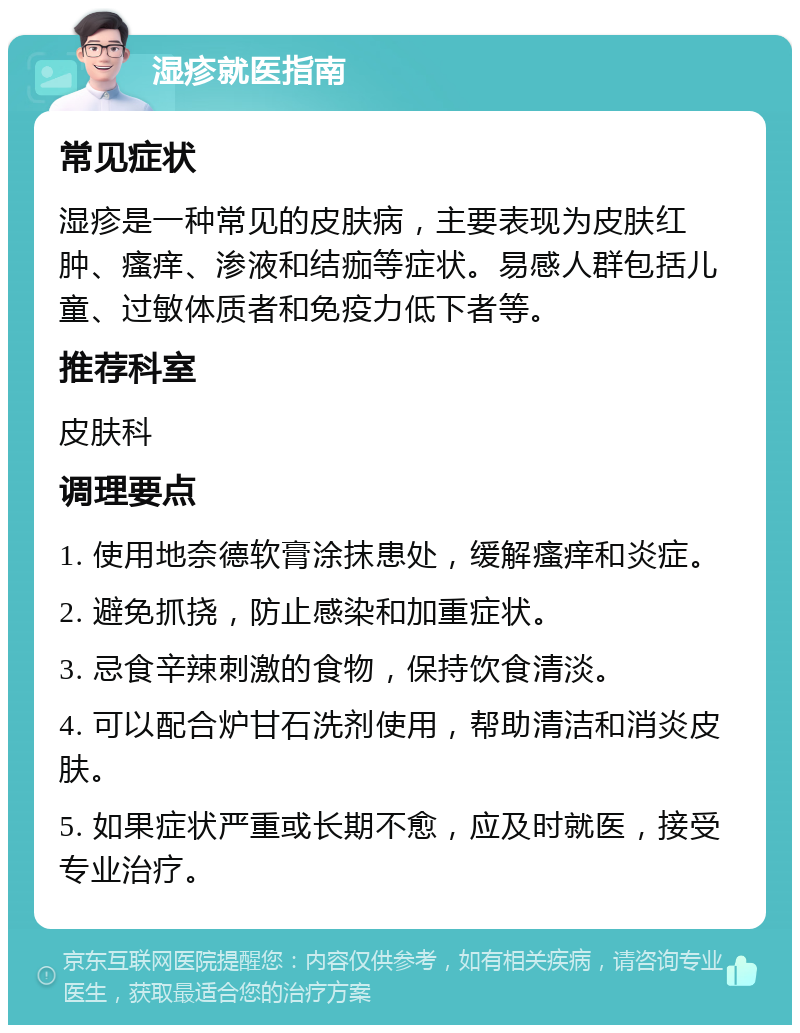 湿疹就医指南 常见症状 湿疹是一种常见的皮肤病，主要表现为皮肤红肿、瘙痒、渗液和结痂等症状。易感人群包括儿童、过敏体质者和免疫力低下者等。 推荐科室 皮肤科 调理要点 1. 使用地奈德软膏涂抹患处，缓解瘙痒和炎症。 2. 避免抓挠，防止感染和加重症状。 3. 忌食辛辣刺激的食物，保持饮食清淡。 4. 可以配合炉甘石洗剂使用，帮助清洁和消炎皮肤。 5. 如果症状严重或长期不愈，应及时就医，接受专业治疗。