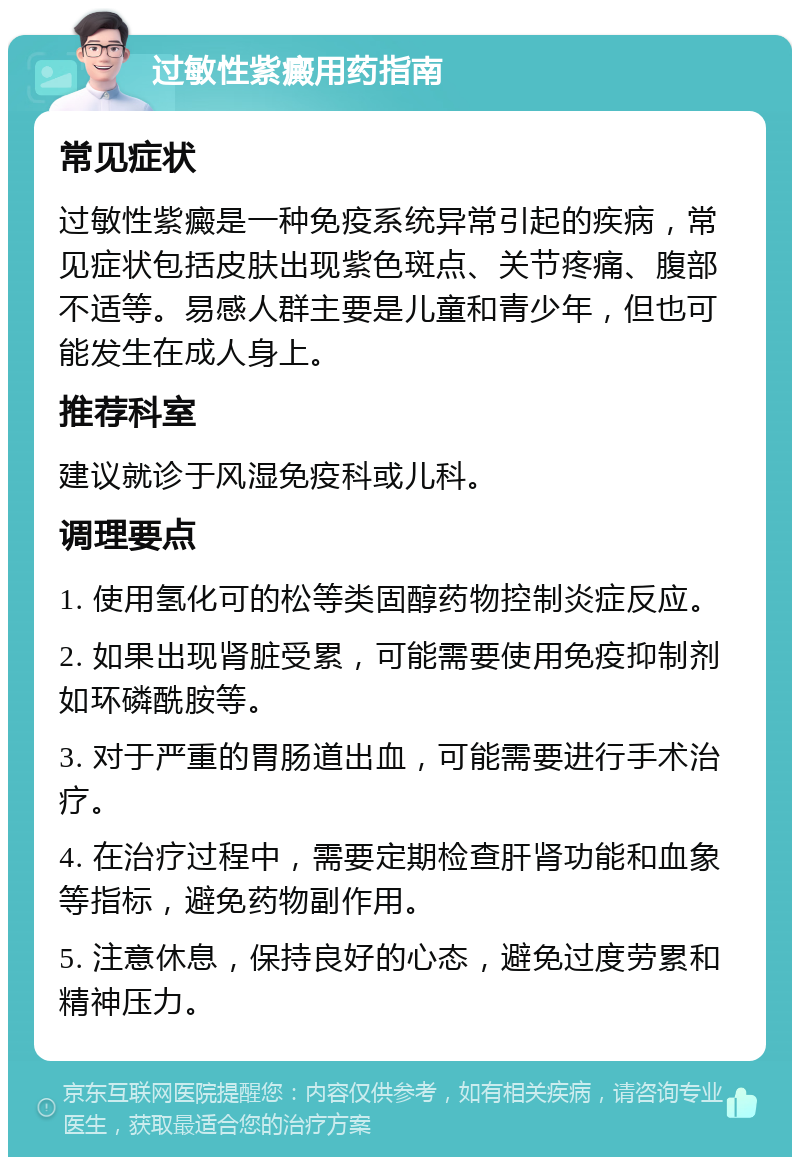 过敏性紫癜用药指南 常见症状 过敏性紫癜是一种免疫系统异常引起的疾病，常见症状包括皮肤出现紫色斑点、关节疼痛、腹部不适等。易感人群主要是儿童和青少年，但也可能发生在成人身上。 推荐科室 建议就诊于风湿免疫科或儿科。 调理要点 1. 使用氢化可的松等类固醇药物控制炎症反应。 2. 如果出现肾脏受累，可能需要使用免疫抑制剂如环磷酰胺等。 3. 对于严重的胃肠道出血，可能需要进行手术治疗。 4. 在治疗过程中，需要定期检查肝肾功能和血象等指标，避免药物副作用。 5. 注意休息，保持良好的心态，避免过度劳累和精神压力。