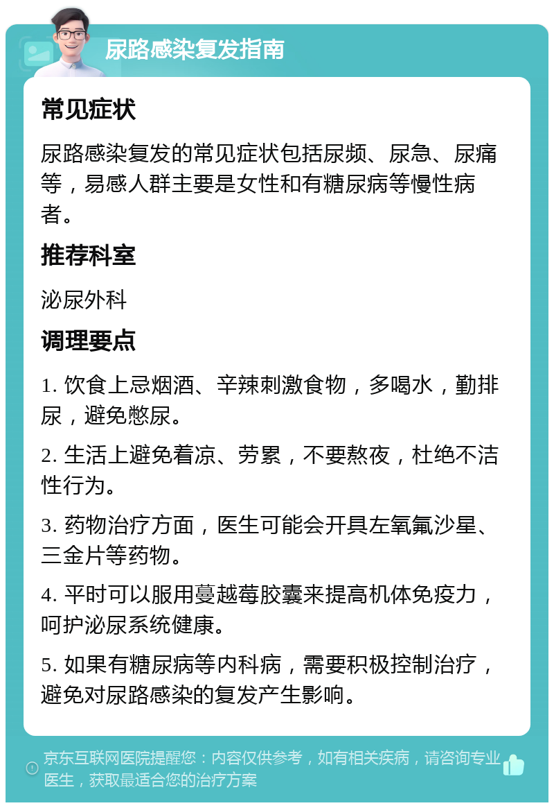 尿路感染复发指南 常见症状 尿路感染复发的常见症状包括尿频、尿急、尿痛等，易感人群主要是女性和有糖尿病等慢性病者。 推荐科室 泌尿外科 调理要点 1. 饮食上忌烟酒、辛辣刺激食物，多喝水，勤排尿，避免憋尿。 2. 生活上避免着凉、劳累，不要熬夜，杜绝不洁性行为。 3. 药物治疗方面，医生可能会开具左氧氟沙星、三金片等药物。 4. 平时可以服用蔓越莓胶囊来提高机体免疫力，呵护泌尿系统健康。 5. 如果有糖尿病等内科病，需要积极控制治疗，避免对尿路感染的复发产生影响。