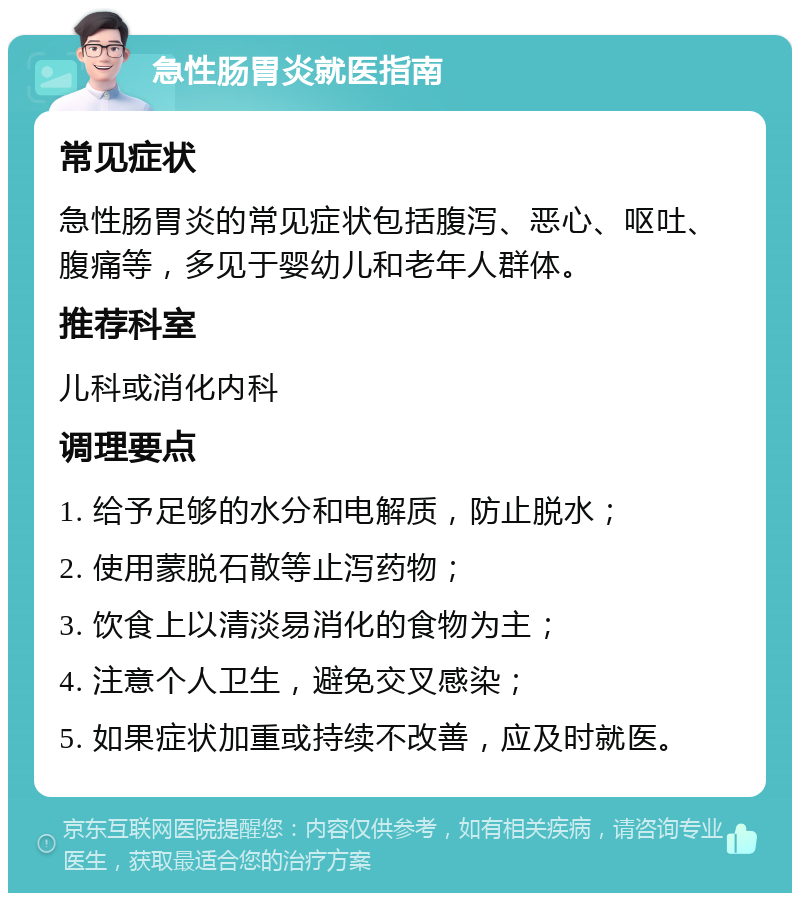 急性肠胃炎就医指南 常见症状 急性肠胃炎的常见症状包括腹泻、恶心、呕吐、腹痛等，多见于婴幼儿和老年人群体。 推荐科室 儿科或消化内科 调理要点 1. 给予足够的水分和电解质，防止脱水； 2. 使用蒙脱石散等止泻药物； 3. 饮食上以清淡易消化的食物为主； 4. 注意个人卫生，避免交叉感染； 5. 如果症状加重或持续不改善，应及时就医。