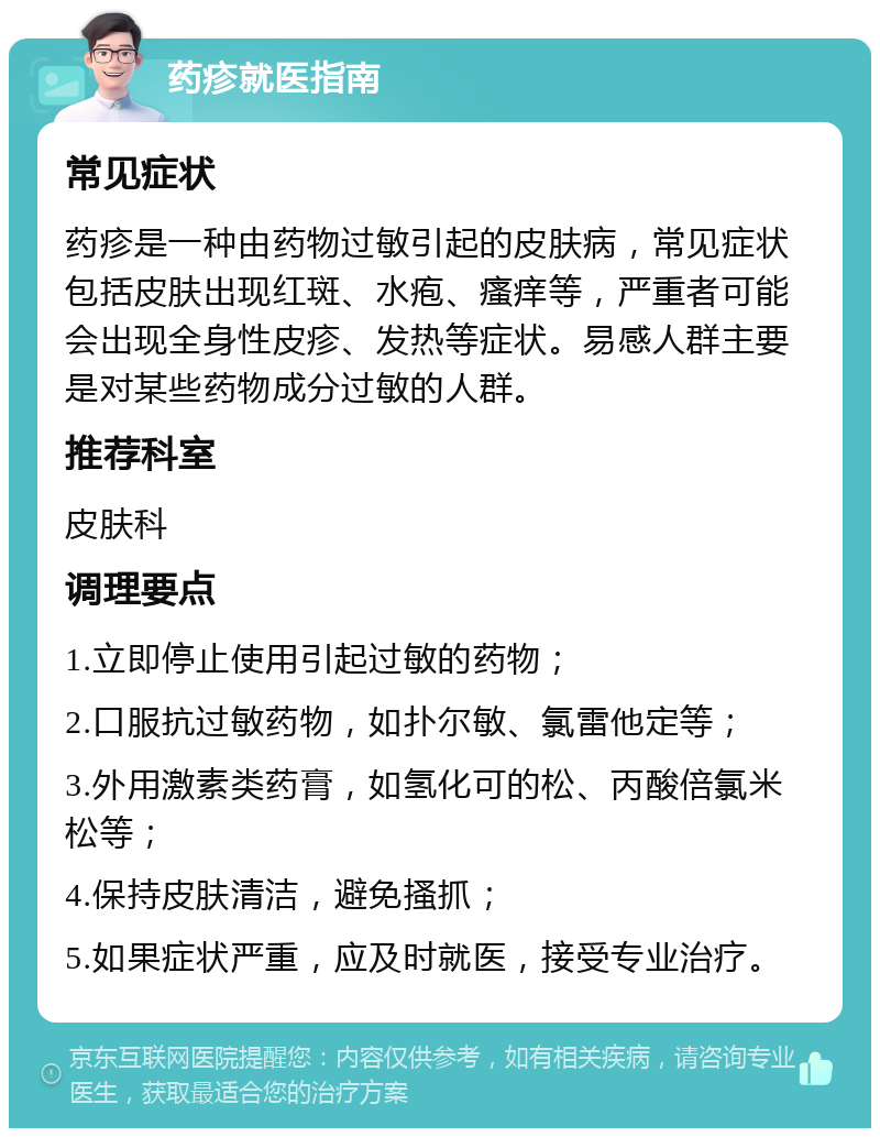 药疹就医指南 常见症状 药疹是一种由药物过敏引起的皮肤病，常见症状包括皮肤出现红斑、水疱、瘙痒等，严重者可能会出现全身性皮疹、发热等症状。易感人群主要是对某些药物成分过敏的人群。 推荐科室 皮肤科 调理要点 1.立即停止使用引起过敏的药物； 2.口服抗过敏药物，如扑尔敏、氯雷他定等； 3.外用激素类药膏，如氢化可的松、丙酸倍氯米松等； 4.保持皮肤清洁，避免搔抓； 5.如果症状严重，应及时就医，接受专业治疗。