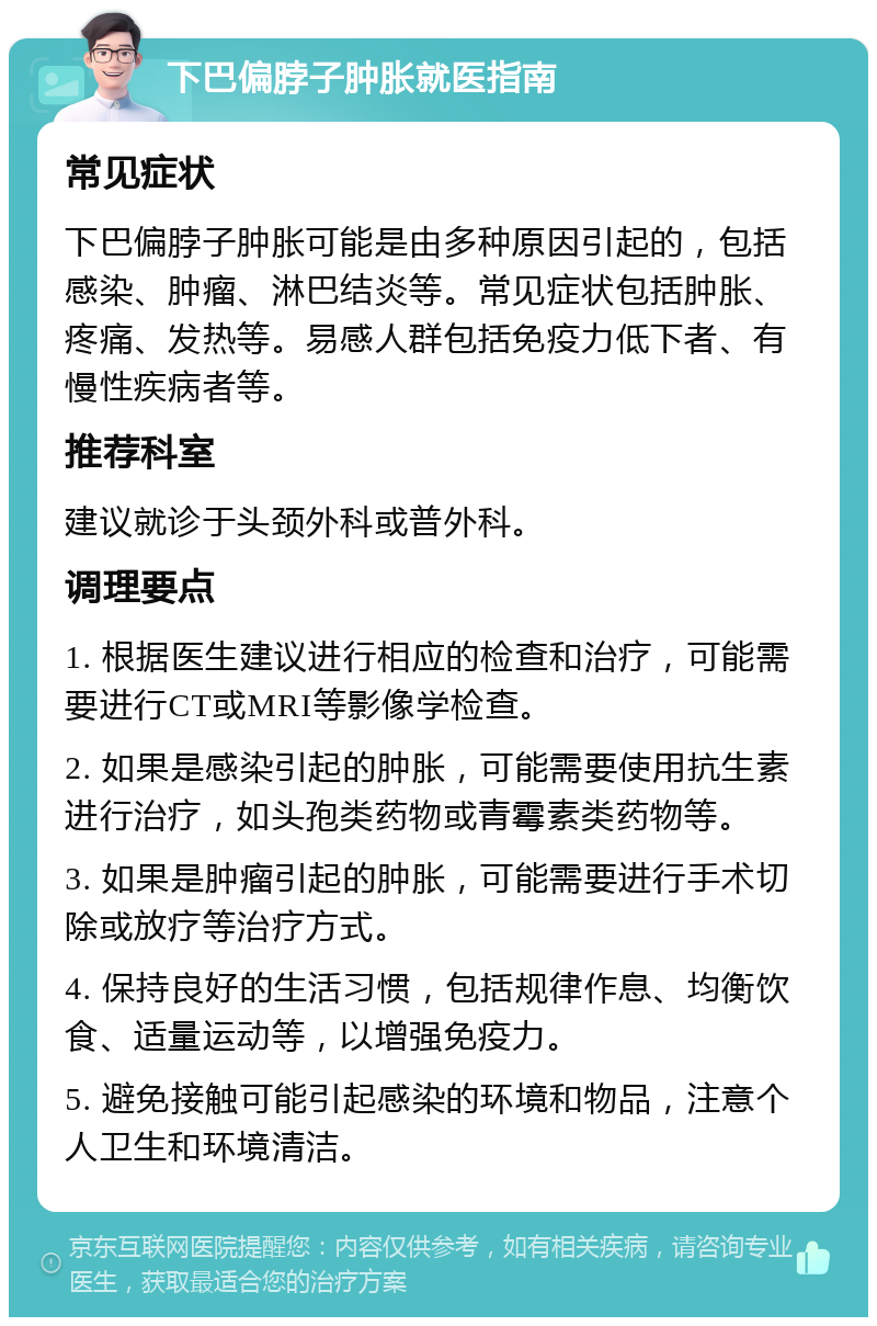 下巴偏脖子肿胀就医指南 常见症状 下巴偏脖子肿胀可能是由多种原因引起的，包括感染、肿瘤、淋巴结炎等。常见症状包括肿胀、疼痛、发热等。易感人群包括免疫力低下者、有慢性疾病者等。 推荐科室 建议就诊于头颈外科或普外科。 调理要点 1. 根据医生建议进行相应的检查和治疗，可能需要进行CT或MRI等影像学检查。 2. 如果是感染引起的肿胀，可能需要使用抗生素进行治疗，如头孢类药物或青霉素类药物等。 3. 如果是肿瘤引起的肿胀，可能需要进行手术切除或放疗等治疗方式。 4. 保持良好的生活习惯，包括规律作息、均衡饮食、适量运动等，以增强免疫力。 5. 避免接触可能引起感染的环境和物品，注意个人卫生和环境清洁。