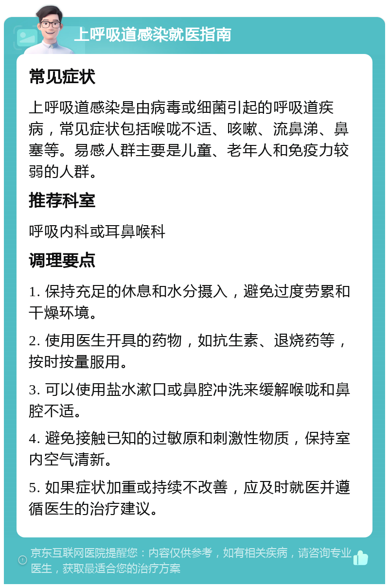 上呼吸道感染就医指南 常见症状 上呼吸道感染是由病毒或细菌引起的呼吸道疾病，常见症状包括喉咙不适、咳嗽、流鼻涕、鼻塞等。易感人群主要是儿童、老年人和免疫力较弱的人群。 推荐科室 呼吸内科或耳鼻喉科 调理要点 1. 保持充足的休息和水分摄入，避免过度劳累和干燥环境。 2. 使用医生开具的药物，如抗生素、退烧药等，按时按量服用。 3. 可以使用盐水漱口或鼻腔冲洗来缓解喉咙和鼻腔不适。 4. 避免接触已知的过敏原和刺激性物质，保持室内空气清新。 5. 如果症状加重或持续不改善，应及时就医并遵循医生的治疗建议。