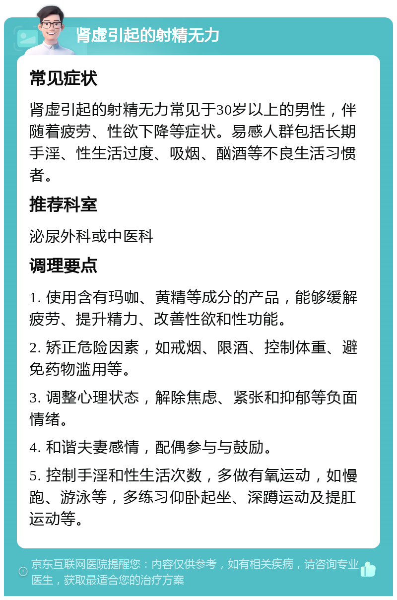 肾虚引起的射精无力 常见症状 肾虚引起的射精无力常见于30岁以上的男性，伴随着疲劳、性欲下降等症状。易感人群包括长期手淫、性生活过度、吸烟、酗酒等不良生活习惯者。 推荐科室 泌尿外科或中医科 调理要点 1. 使用含有玛咖、黄精等成分的产品，能够缓解疲劳、提升精力、改善性欲和性功能。 2. 矫正危险因素，如戒烟、限酒、控制体重、避免药物滥用等。 3. 调整心理状态，解除焦虑、紧张和抑郁等负面情绪。 4. 和谐夫妻感情，配偶参与与鼓励。 5. 控制手淫和性生活次数，多做有氧运动，如慢跑、游泳等，多练习仰卧起坐、深蹲运动及提肛运动等。