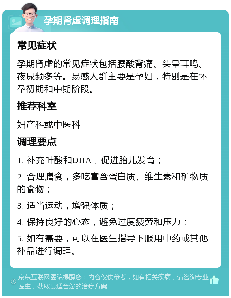 孕期肾虚调理指南 常见症状 孕期肾虚的常见症状包括腰酸背痛、头晕耳鸣、夜尿频多等。易感人群主要是孕妇，特别是在怀孕初期和中期阶段。 推荐科室 妇产科或中医科 调理要点 1. 补充叶酸和DHA，促进胎儿发育； 2. 合理膳食，多吃富含蛋白质、维生素和矿物质的食物； 3. 适当运动，增强体质； 4. 保持良好的心态，避免过度疲劳和压力； 5. 如有需要，可以在医生指导下服用中药或其他补品进行调理。