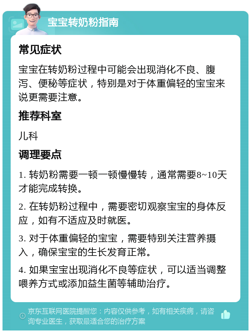 宝宝转奶粉指南 常见症状 宝宝在转奶粉过程中可能会出现消化不良、腹泻、便秘等症状，特别是对于体重偏轻的宝宝来说更需要注意。 推荐科室 儿科 调理要点 1. 转奶粉需要一顿一顿慢慢转，通常需要8~10天才能完成转换。 2. 在转奶粉过程中，需要密切观察宝宝的身体反应，如有不适应及时就医。 3. 对于体重偏轻的宝宝，需要特别关注营养摄入，确保宝宝的生长发育正常。 4. 如果宝宝出现消化不良等症状，可以适当调整喂养方式或添加益生菌等辅助治疗。