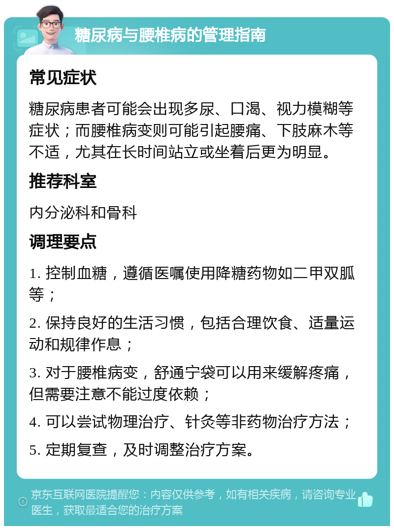 糖尿病与腰椎病的管理指南 常见症状 糖尿病患者可能会出现多尿、口渴、视力模糊等症状；而腰椎病变则可能引起腰痛、下肢麻木等不适，尤其在长时间站立或坐着后更为明显。 推荐科室 内分泌科和骨科 调理要点 1. 控制血糖，遵循医嘱使用降糖药物如二甲双胍等； 2. 保持良好的生活习惯，包括合理饮食、适量运动和规律作息； 3. 对于腰椎病变，舒通宁袋可以用来缓解疼痛，但需要注意不能过度依赖； 4. 可以尝试物理治疗、针灸等非药物治疗方法； 5. 定期复查，及时调整治疗方案。