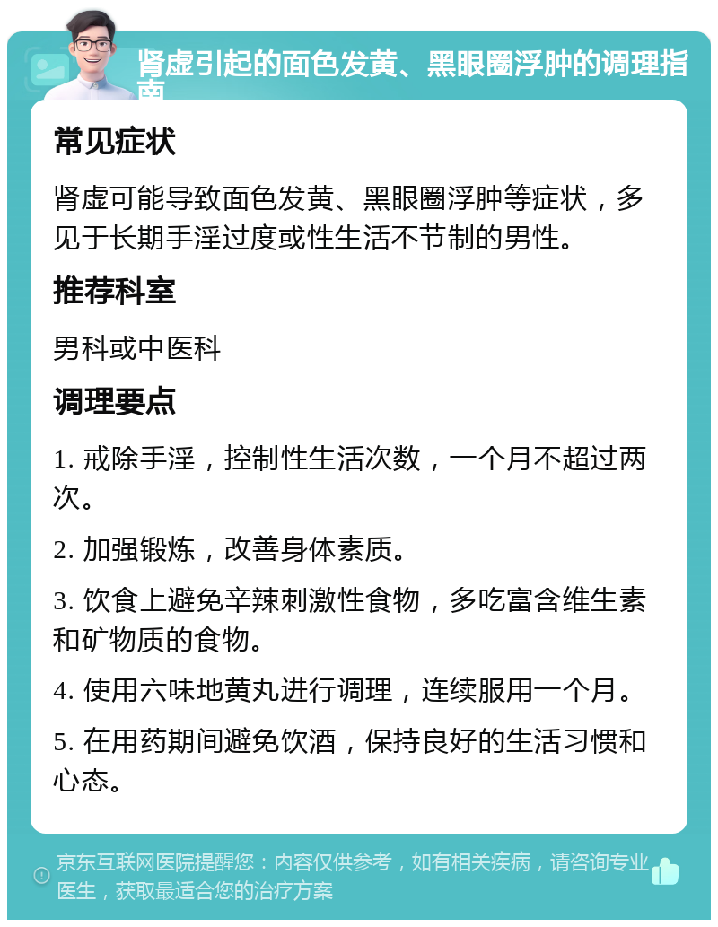 肾虚引起的面色发黄、黑眼圈浮肿的调理指南 常见症状 肾虚可能导致面色发黄、黑眼圈浮肿等症状，多见于长期手淫过度或性生活不节制的男性。 推荐科室 男科或中医科 调理要点 1. 戒除手淫，控制性生活次数，一个月不超过两次。 2. 加强锻炼，改善身体素质。 3. 饮食上避免辛辣刺激性食物，多吃富含维生素和矿物质的食物。 4. 使用六味地黄丸进行调理，连续服用一个月。 5. 在用药期间避免饮酒，保持良好的生活习惯和心态。