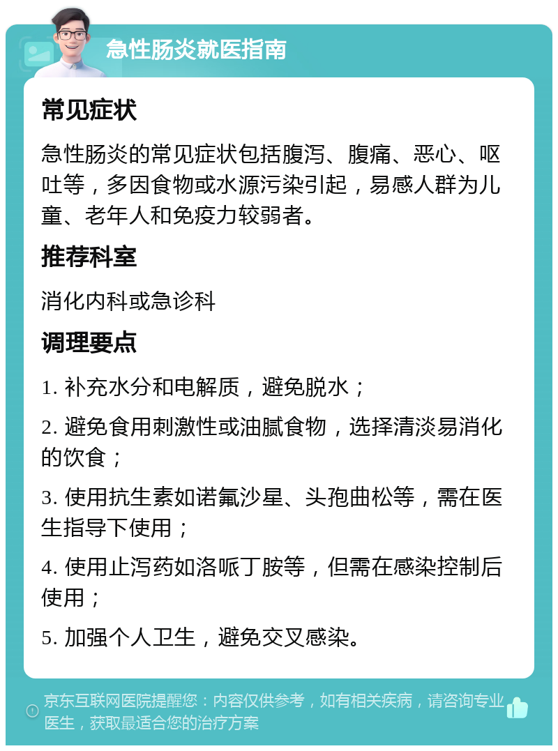 急性肠炎就医指南 常见症状 急性肠炎的常见症状包括腹泻、腹痛、恶心、呕吐等，多因食物或水源污染引起，易感人群为儿童、老年人和免疫力较弱者。 推荐科室 消化内科或急诊科 调理要点 1. 补充水分和电解质，避免脱水； 2. 避免食用刺激性或油腻食物，选择清淡易消化的饮食； 3. 使用抗生素如诺氟沙星、头孢曲松等，需在医生指导下使用； 4. 使用止泻药如洛哌丁胺等，但需在感染控制后使用； 5. 加强个人卫生，避免交叉感染。