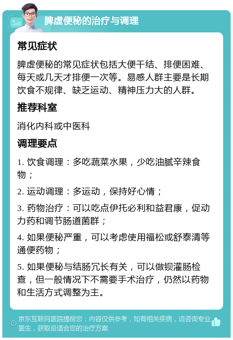 脾虚便秘的治疗与调理 常见症状 脾虚便秘的常见症状包括大便干结、排便困难、每天或几天才排便一次等。易感人群主要是长期饮食不规律、缺乏运动、精神压力大的人群。 推荐科室 消化内科或中医科 调理要点 1. 饮食调理：多吃蔬菜水果，少吃油腻辛辣食物； 2. 运动调理：多运动，保持好心情； 3. 药物治疗：可以吃点伊托必利和益君康，促动力药和调节肠道菌群； 4. 如果便秘严重，可以考虑使用福松或舒泰清等通便药物； 5. 如果便秘与结肠冗长有关，可以做钡灌肠检查，但一般情况下不需要手术治疗，仍然以药物和生活方式调整为主。