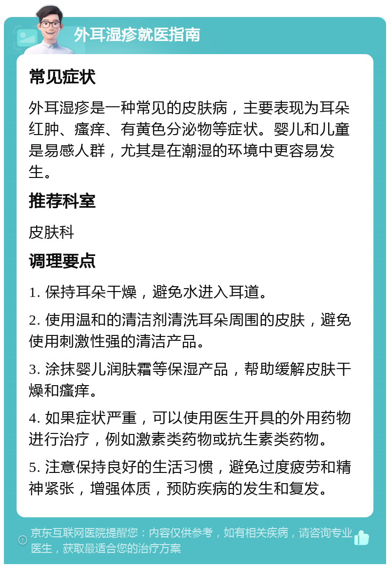 外耳湿疹就医指南 常见症状 外耳湿疹是一种常见的皮肤病，主要表现为耳朵红肿、瘙痒、有黄色分泌物等症状。婴儿和儿童是易感人群，尤其是在潮湿的环境中更容易发生。 推荐科室 皮肤科 调理要点 1. 保持耳朵干燥，避免水进入耳道。 2. 使用温和的清洁剂清洗耳朵周围的皮肤，避免使用刺激性强的清洁产品。 3. 涂抹婴儿润肤霜等保湿产品，帮助缓解皮肤干燥和瘙痒。 4. 如果症状严重，可以使用医生开具的外用药物进行治疗，例如激素类药物或抗生素类药物。 5. 注意保持良好的生活习惯，避免过度疲劳和精神紧张，增强体质，预防疾病的发生和复发。