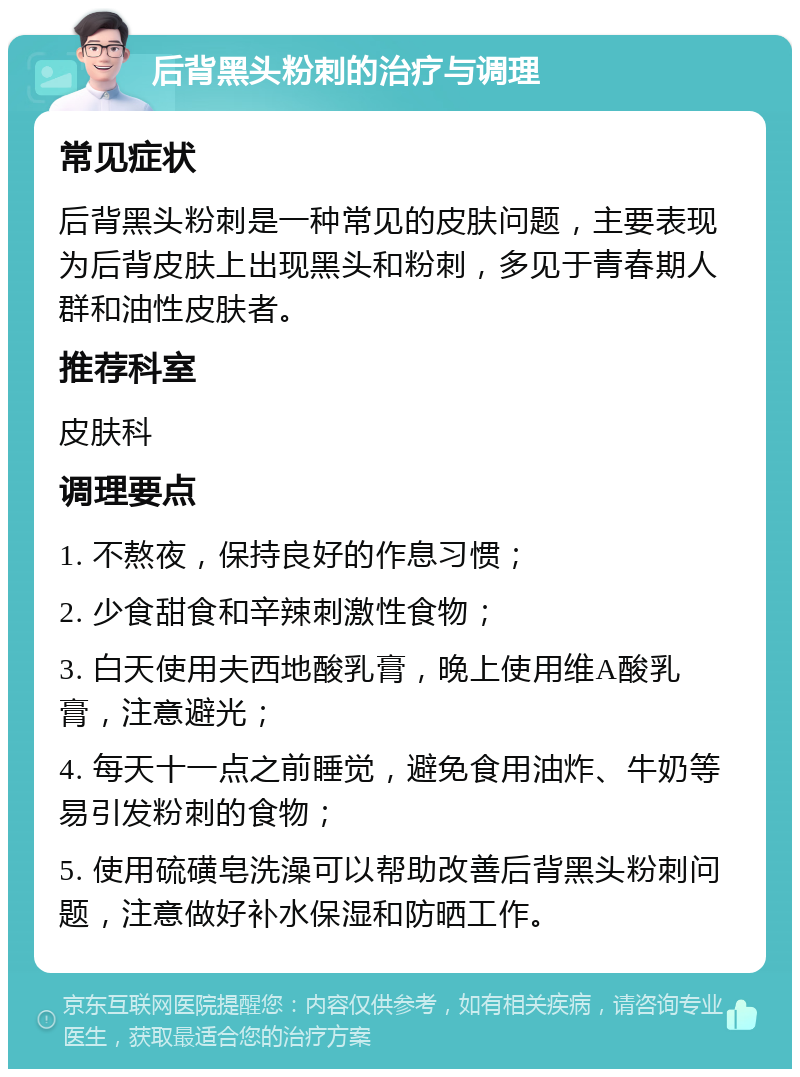 后背黑头粉刺的治疗与调理 常见症状 后背黑头粉刺是一种常见的皮肤问题，主要表现为后背皮肤上出现黑头和粉刺，多见于青春期人群和油性皮肤者。 推荐科室 皮肤科 调理要点 1. 不熬夜，保持良好的作息习惯； 2. 少食甜食和辛辣刺激性食物； 3. 白天使用夫西地酸乳膏，晚上使用维A酸乳膏，注意避光； 4. 每天十一点之前睡觉，避免食用油炸、牛奶等易引发粉刺的食物； 5. 使用硫磺皂洗澡可以帮助改善后背黑头粉刺问题，注意做好补水保湿和防晒工作。