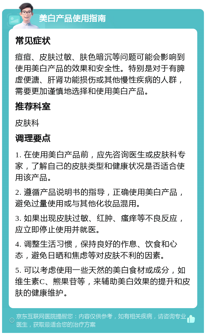 美白产品使用指南 常见症状 痘痘、皮肤过敏、肤色暗沉等问题可能会影响到使用美白产品的效果和安全性。特别是对于有脾虚便溏、肝肾功能损伤或其他慢性疾病的人群，需要更加谨慎地选择和使用美白产品。 推荐科室 皮肤科 调理要点 1. 在使用美白产品前，应先咨询医生或皮肤科专家，了解自己的皮肤类型和健康状况是否适合使用该产品。 2. 遵循产品说明书的指导，正确使用美白产品，避免过量使用或与其他化妆品混用。 3. 如果出现皮肤过敏、红肿、瘙痒等不良反应，应立即停止使用并就医。 4. 调整生活习惯，保持良好的作息、饮食和心态，避免日晒和焦虑等对皮肤不利的因素。 5. 可以考虑使用一些天然的美白食材或成分，如维生素C、熊果苷等，来辅助美白效果的提升和皮肤的健康维护。