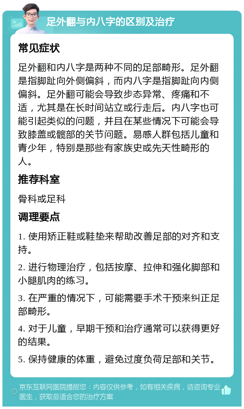 足外翻与内八字的区别及治疗 常见症状 足外翻和内八字是两种不同的足部畸形。足外翻是指脚趾向外侧偏斜，而内八字是指脚趾向内侧偏斜。足外翻可能会导致步态异常、疼痛和不适，尤其是在长时间站立或行走后。内八字也可能引起类似的问题，并且在某些情况下可能会导致膝盖或髋部的关节问题。易感人群包括儿童和青少年，特别是那些有家族史或先天性畸形的人。 推荐科室 骨科或足科 调理要点 1. 使用矫正鞋或鞋垫来帮助改善足部的对齐和支持。 2. 进行物理治疗，包括按摩、拉伸和强化脚部和小腿肌肉的练习。 3. 在严重的情况下，可能需要手术干预来纠正足部畸形。 4. 对于儿童，早期干预和治疗通常可以获得更好的结果。 5. 保持健康的体重，避免过度负荷足部和关节。