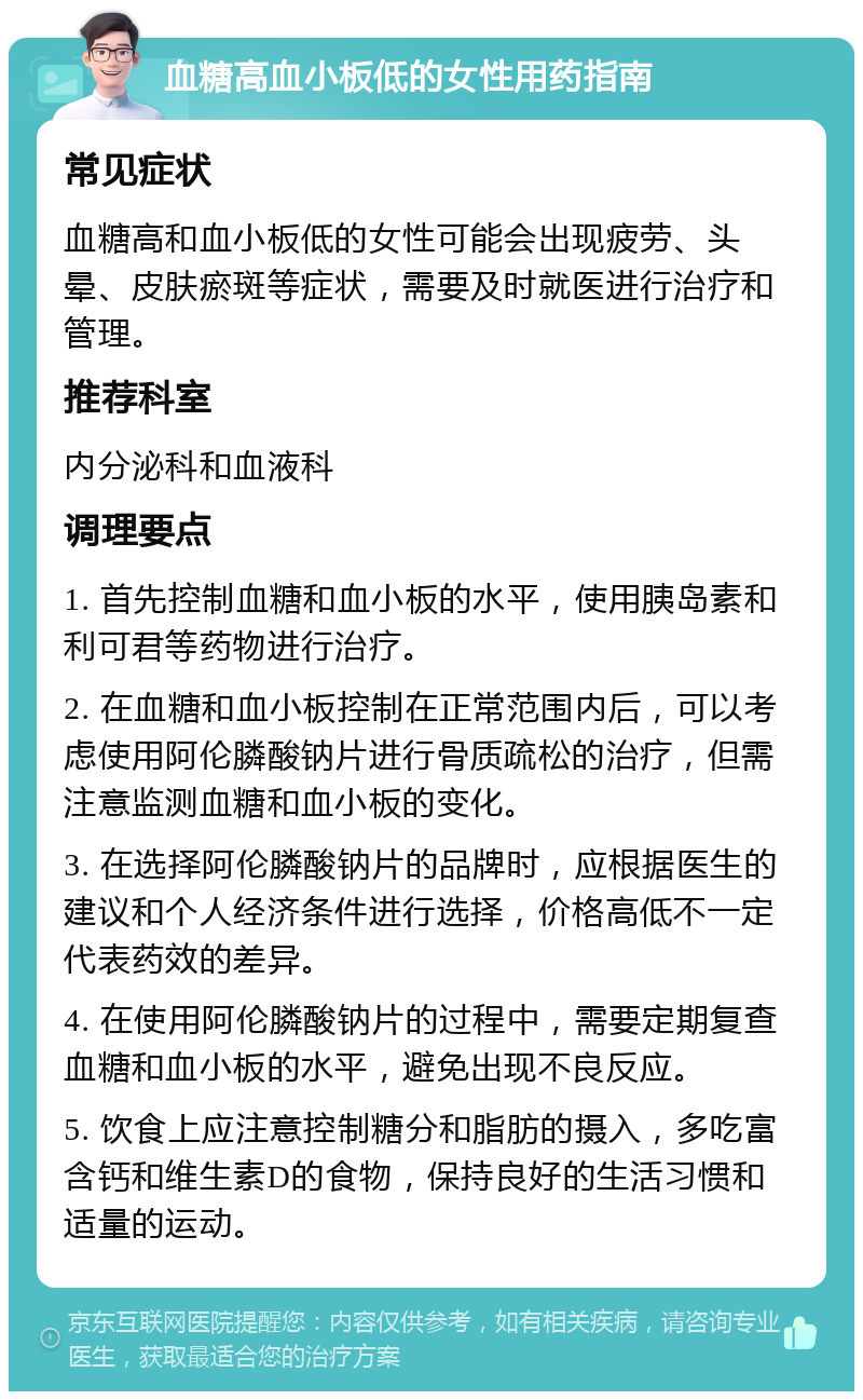 血糖高血小板低的女性用药指南 常见症状 血糖高和血小板低的女性可能会出现疲劳、头晕、皮肤瘀斑等症状，需要及时就医进行治疗和管理。 推荐科室 内分泌科和血液科 调理要点 1. 首先控制血糖和血小板的水平，使用胰岛素和利可君等药物进行治疗。 2. 在血糖和血小板控制在正常范围内后，可以考虑使用阿伦膦酸钠片进行骨质疏松的治疗，但需注意监测血糖和血小板的变化。 3. 在选择阿伦膦酸钠片的品牌时，应根据医生的建议和个人经济条件进行选择，价格高低不一定代表药效的差异。 4. 在使用阿伦膦酸钠片的过程中，需要定期复查血糖和血小板的水平，避免出现不良反应。 5. 饮食上应注意控制糖分和脂肪的摄入，多吃富含钙和维生素D的食物，保持良好的生活习惯和适量的运动。