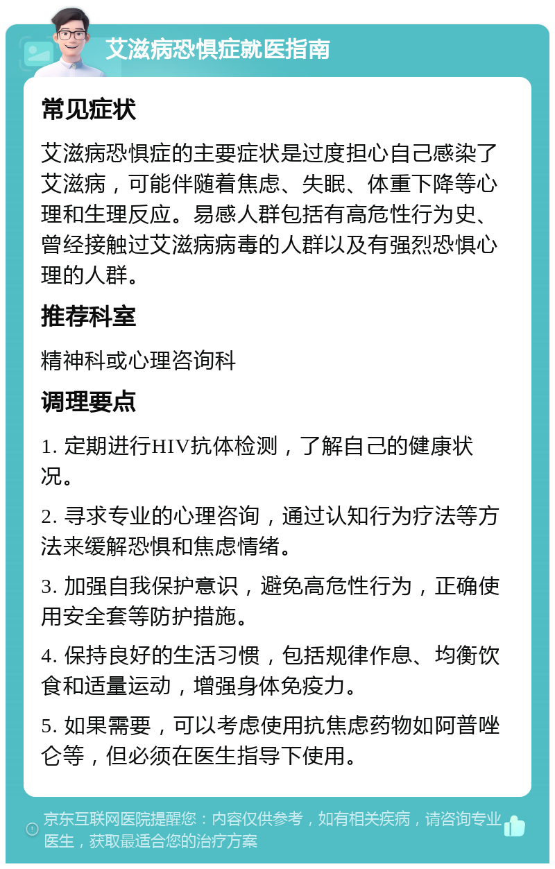 艾滋病恐惧症就医指南 常见症状 艾滋病恐惧症的主要症状是过度担心自己感染了艾滋病，可能伴随着焦虑、失眠、体重下降等心理和生理反应。易感人群包括有高危性行为史、曾经接触过艾滋病病毒的人群以及有强烈恐惧心理的人群。 推荐科室 精神科或心理咨询科 调理要点 1. 定期进行HIV抗体检测，了解自己的健康状况。 2. 寻求专业的心理咨询，通过认知行为疗法等方法来缓解恐惧和焦虑情绪。 3. 加强自我保护意识，避免高危性行为，正确使用安全套等防护措施。 4. 保持良好的生活习惯，包括规律作息、均衡饮食和适量运动，增强身体免疫力。 5. 如果需要，可以考虑使用抗焦虑药物如阿普唑仑等，但必须在医生指导下使用。