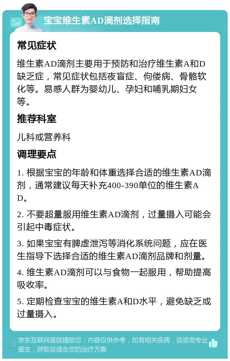 宝宝维生素AD滴剂选择指南 常见症状 维生素AD滴剂主要用于预防和治疗维生素A和D缺乏症，常见症状包括夜盲症、佝偻病、骨骼软化等。易感人群为婴幼儿、孕妇和哺乳期妇女等。 推荐科室 儿科或营养科 调理要点 1. 根据宝宝的年龄和体重选择合适的维生素AD滴剂，通常建议每天补充400-390单位的维生素AD。 2. 不要超量服用维生素AD滴剂，过量摄入可能会引起中毒症状。 3. 如果宝宝有脾虚泄泻等消化系统问题，应在医生指导下选择合适的维生素AD滴剂品牌和剂量。 4. 维生素AD滴剂可以与食物一起服用，帮助提高吸收率。 5. 定期检查宝宝的维生素A和D水平，避免缺乏或过量摄入。