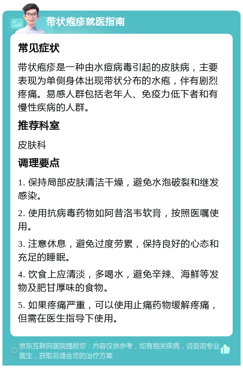 带状疱疹就医指南 常见症状 带状疱疹是一种由水痘病毒引起的皮肤病，主要表现为单侧身体出现带状分布的水疱，伴有剧烈疼痛。易感人群包括老年人、免疫力低下者和有慢性疾病的人群。 推荐科室 皮肤科 调理要点 1. 保持局部皮肤清洁干燥，避免水泡破裂和继发感染。 2. 使用抗病毒药物如阿昔洛韦软膏，按照医嘱使用。 3. 注意休息，避免过度劳累，保持良好的心态和充足的睡眠。 4. 饮食上应清淡，多喝水，避免辛辣、海鲜等发物及肥甘厚味的食物。 5. 如果疼痛严重，可以使用止痛药物缓解疼痛，但需在医生指导下使用。