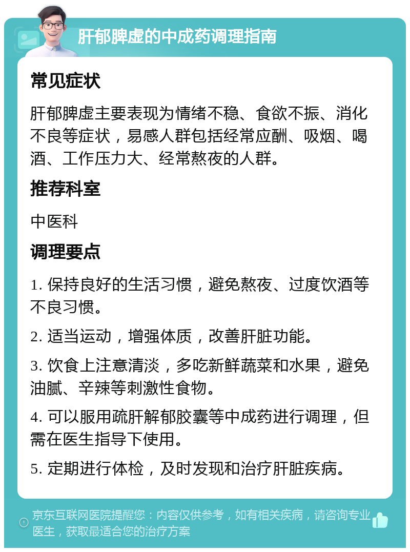 肝郁脾虚的中成药调理指南 常见症状 肝郁脾虚主要表现为情绪不稳、食欲不振、消化不良等症状，易感人群包括经常应酬、吸烟、喝酒、工作压力大、经常熬夜的人群。 推荐科室 中医科 调理要点 1. 保持良好的生活习惯，避免熬夜、过度饮酒等不良习惯。 2. 适当运动，增强体质，改善肝脏功能。 3. 饮食上注意清淡，多吃新鲜蔬菜和水果，避免油腻、辛辣等刺激性食物。 4. 可以服用疏肝解郁胶囊等中成药进行调理，但需在医生指导下使用。 5. 定期进行体检，及时发现和治疗肝脏疾病。