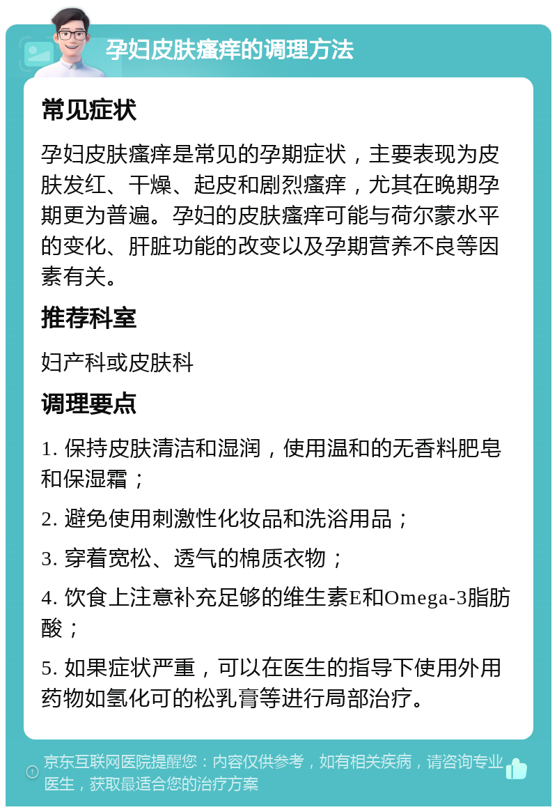 孕妇皮肤瘙痒的调理方法 常见症状 孕妇皮肤瘙痒是常见的孕期症状，主要表现为皮肤发红、干燥、起皮和剧烈瘙痒，尤其在晚期孕期更为普遍。孕妇的皮肤瘙痒可能与荷尔蒙水平的变化、肝脏功能的改变以及孕期营养不良等因素有关。 推荐科室 妇产科或皮肤科 调理要点 1. 保持皮肤清洁和湿润，使用温和的无香料肥皂和保湿霜； 2. 避免使用刺激性化妆品和洗浴用品； 3. 穿着宽松、透气的棉质衣物； 4. 饮食上注意补充足够的维生素E和Omega-3脂肪酸； 5. 如果症状严重，可以在医生的指导下使用外用药物如氢化可的松乳膏等进行局部治疗。