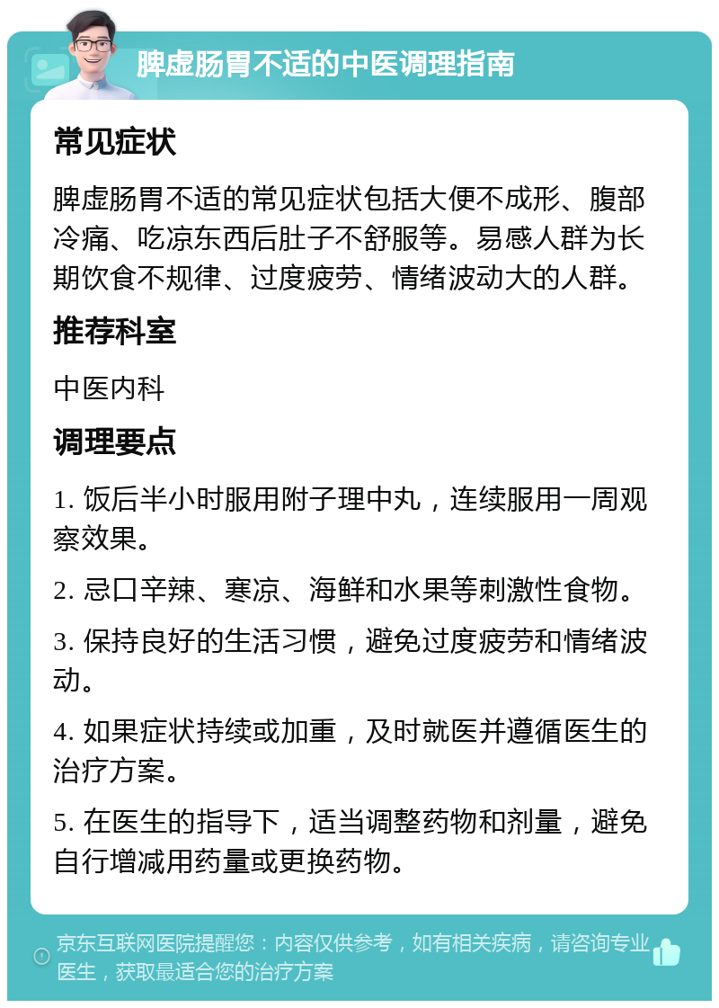 脾虚肠胃不适的中医调理指南 常见症状 脾虚肠胃不适的常见症状包括大便不成形、腹部冷痛、吃凉东西后肚子不舒服等。易感人群为长期饮食不规律、过度疲劳、情绪波动大的人群。 推荐科室 中医内科 调理要点 1. 饭后半小时服用附子理中丸，连续服用一周观察效果。 2. 忌口辛辣、寒凉、海鲜和水果等刺激性食物。 3. 保持良好的生活习惯，避免过度疲劳和情绪波动。 4. 如果症状持续或加重，及时就医并遵循医生的治疗方案。 5. 在医生的指导下，适当调整药物和剂量，避免自行增减用药量或更换药物。