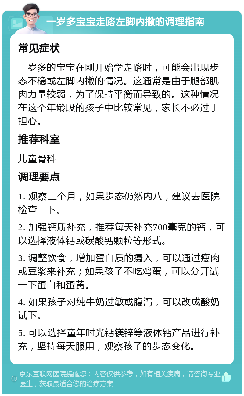 一岁多宝宝走路左脚内撇的调理指南 常见症状 一岁多的宝宝在刚开始学走路时，可能会出现步态不稳或左脚内撇的情况。这通常是由于腿部肌肉力量较弱，为了保持平衡而导致的。这种情况在这个年龄段的孩子中比较常见，家长不必过于担心。 推荐科室 儿童骨科 调理要点 1. 观察三个月，如果步态仍然内八，建议去医院检查一下。 2. 加强钙质补充，推荐每天补充700毫克的钙，可以选择液体钙或碳酸钙颗粒等形式。 3. 调整饮食，增加蛋白质的摄入，可以通过瘦肉或豆浆来补充；如果孩子不吃鸡蛋，可以分开试一下蛋白和蛋黄。 4. 如果孩子对纯牛奶过敏或腹泻，可以改成酸奶试下。 5. 可以选择童年时光钙镁锌等液体钙产品进行补充，坚持每天服用，观察孩子的步态变化。