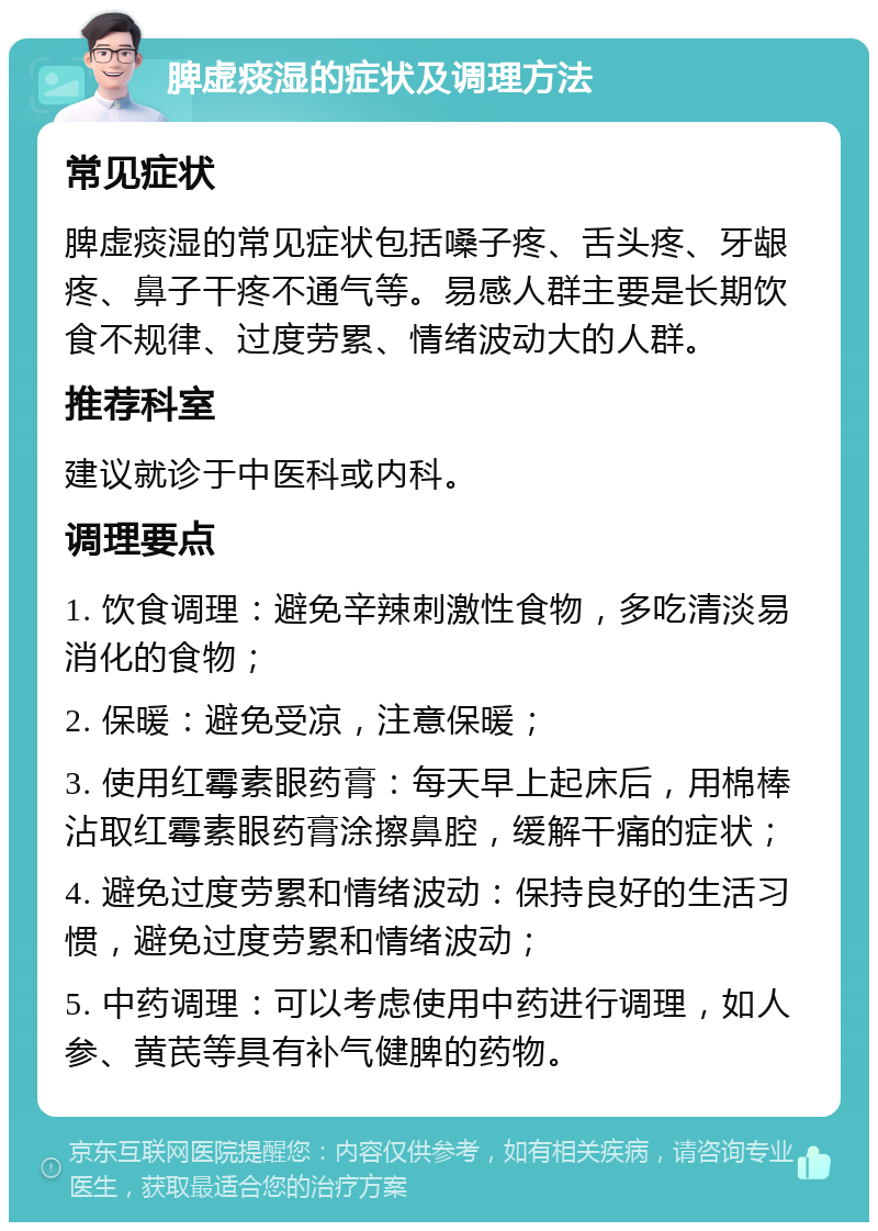 脾虚痰湿的症状及调理方法 常见症状 脾虚痰湿的常见症状包括嗓子疼、舌头疼、牙龈疼、鼻子干疼不通气等。易感人群主要是长期饮食不规律、过度劳累、情绪波动大的人群。 推荐科室 建议就诊于中医科或内科。 调理要点 1. 饮食调理：避免辛辣刺激性食物，多吃清淡易消化的食物； 2. 保暖：避免受凉，注意保暖； 3. 使用红霉素眼药膏：每天早上起床后，用棉棒沾取红霉素眼药膏涂擦鼻腔，缓解干痛的症状； 4. 避免过度劳累和情绪波动：保持良好的生活习惯，避免过度劳累和情绪波动； 5. 中药调理：可以考虑使用中药进行调理，如人参、黄芪等具有补气健脾的药物。