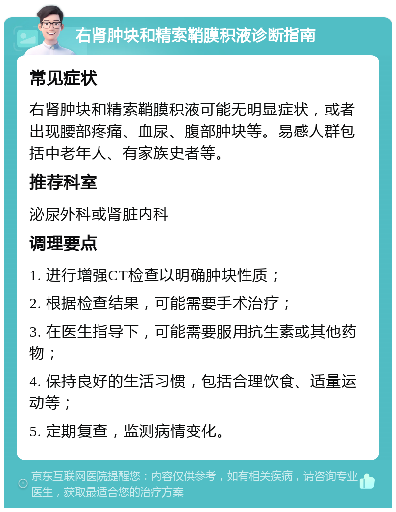 右肾肿块和精索鞘膜积液诊断指南 常见症状 右肾肿块和精索鞘膜积液可能无明显症状，或者出现腰部疼痛、血尿、腹部肿块等。易感人群包括中老年人、有家族史者等。 推荐科室 泌尿外科或肾脏内科 调理要点 1. 进行增强CT检查以明确肿块性质； 2. 根据检查结果，可能需要手术治疗； 3. 在医生指导下，可能需要服用抗生素或其他药物； 4. 保持良好的生活习惯，包括合理饮食、适量运动等； 5. 定期复查，监测病情变化。