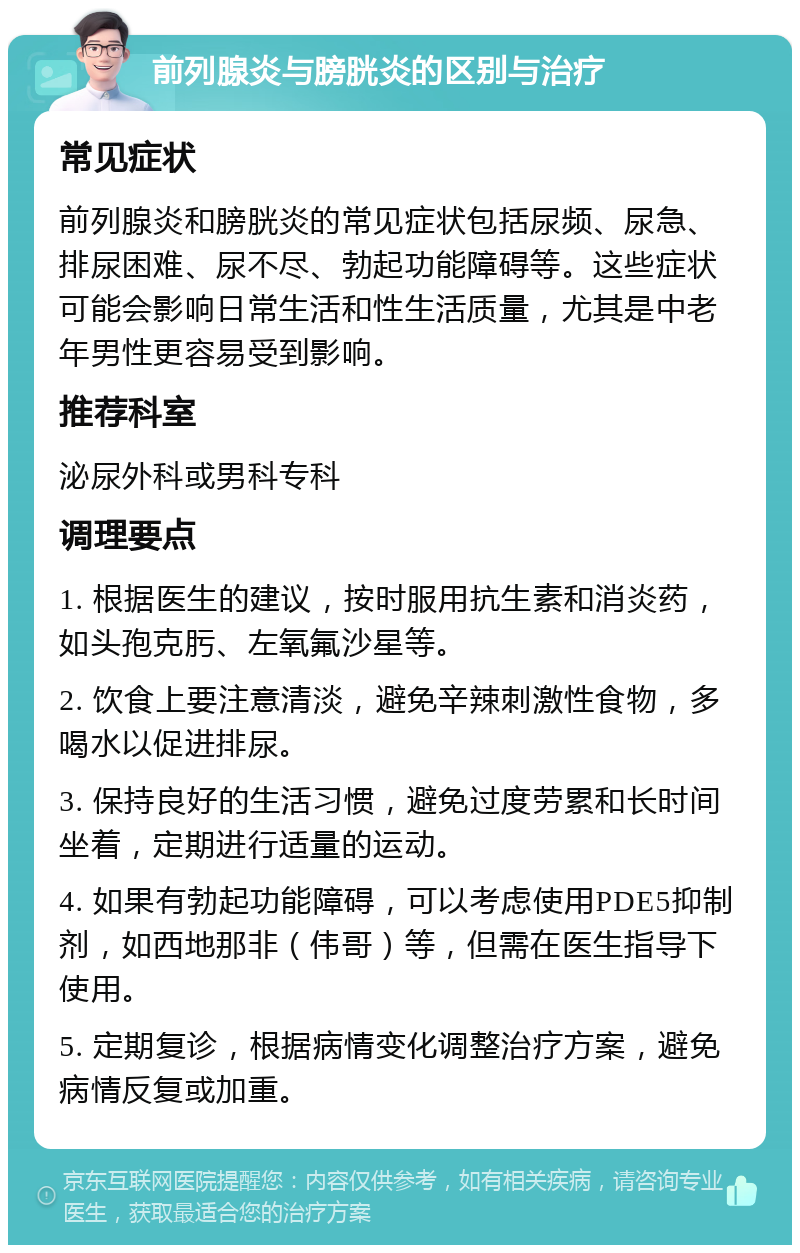 前列腺炎与膀胱炎的区别与治疗 常见症状 前列腺炎和膀胱炎的常见症状包括尿频、尿急、排尿困难、尿不尽、勃起功能障碍等。这些症状可能会影响日常生活和性生活质量，尤其是中老年男性更容易受到影响。 推荐科室 泌尿外科或男科专科 调理要点 1. 根据医生的建议，按时服用抗生素和消炎药，如头孢克肟、左氧氟沙星等。 2. 饮食上要注意清淡，避免辛辣刺激性食物，多喝水以促进排尿。 3. 保持良好的生活习惯，避免过度劳累和长时间坐着，定期进行适量的运动。 4. 如果有勃起功能障碍，可以考虑使用PDE5抑制剂，如西地那非（伟哥）等，但需在医生指导下使用。 5. 定期复诊，根据病情变化调整治疗方案，避免病情反复或加重。