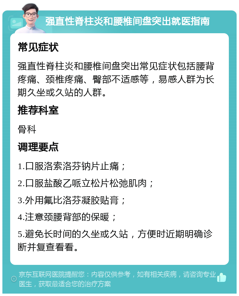 强直性脊柱炎和腰椎间盘突出就医指南 常见症状 强直性脊柱炎和腰椎间盘突出常见症状包括腰背疼痛、颈椎疼痛、臀部不适感等，易感人群为长期久坐或久站的人群。 推荐科室 骨科 调理要点 1.口服洛索洛芬钠片止痛； 2.口服盐酸乙哌立松片松弛肌肉； 3.外用氟比洛芬凝胶贴膏； 4.注意颈腰背部的保暖； 5.避免长时间的久坐或久站，方便时近期明确诊断并复查看看。