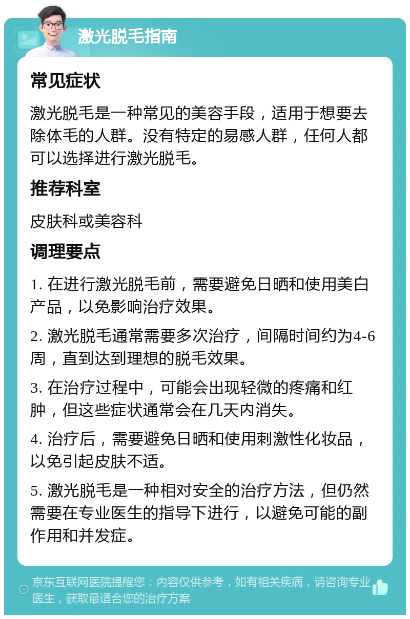 激光脱毛指南 常见症状 激光脱毛是一种常见的美容手段，适用于想要去除体毛的人群。没有特定的易感人群，任何人都可以选择进行激光脱毛。 推荐科室 皮肤科或美容科 调理要点 1. 在进行激光脱毛前，需要避免日晒和使用美白产品，以免影响治疗效果。 2. 激光脱毛通常需要多次治疗，间隔时间约为4-6周，直到达到理想的脱毛效果。 3. 在治疗过程中，可能会出现轻微的疼痛和红肿，但这些症状通常会在几天内消失。 4. 治疗后，需要避免日晒和使用刺激性化妆品，以免引起皮肤不适。 5. 激光脱毛是一种相对安全的治疗方法，但仍然需要在专业医生的指导下进行，以避免可能的副作用和并发症。