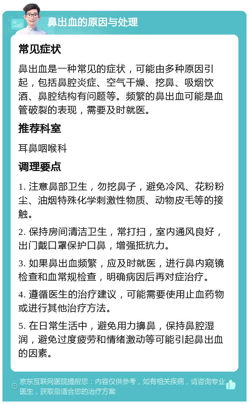 鼻出血的原因与处理 常见症状 鼻出血是一种常见的症状，可能由多种原因引起，包括鼻腔炎症、空气干燥、挖鼻、吸烟饮酒、鼻腔结构有问题等。频繁的鼻出血可能是血管破裂的表现，需要及时就医。 推荐科室 耳鼻咽喉科 调理要点 1. 注意鼻部卫生，勿挖鼻子，避免冷风、花粉粉尘、油烟特殊化学刺激性物质、动物皮毛等的接触。 2. 保持房间清洁卫生，常打扫，室内通风良好，出门戴口罩保护口鼻，增强抵抗力。 3. 如果鼻出血频繁，应及时就医，进行鼻内窥镜检查和血常规检查，明确病因后再对症治疗。 4. 遵循医生的治疗建议，可能需要使用止血药物或进行其他治疗方法。 5. 在日常生活中，避免用力擤鼻，保持鼻腔湿润，避免过度疲劳和情绪激动等可能引起鼻出血的因素。