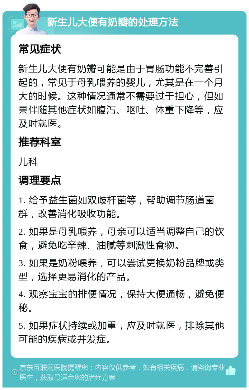 新生儿大便有奶瓣的处理方法 常见症状 新生儿大便有奶瓣可能是由于胃肠功能不完善引起的，常见于母乳喂养的婴儿，尤其是在一个月大的时候。这种情况通常不需要过于担心，但如果伴随其他症状如腹泻、呕吐、体重下降等，应及时就医。 推荐科室 儿科 调理要点 1. 给予益生菌如双歧杆菌等，帮助调节肠道菌群，改善消化吸收功能。 2. 如果是母乳喂养，母亲可以适当调整自己的饮食，避免吃辛辣、油腻等刺激性食物。 3. 如果是奶粉喂养，可以尝试更换奶粉品牌或类型，选择更易消化的产品。 4. 观察宝宝的排便情况，保持大便通畅，避免便秘。 5. 如果症状持续或加重，应及时就医，排除其他可能的疾病或并发症。