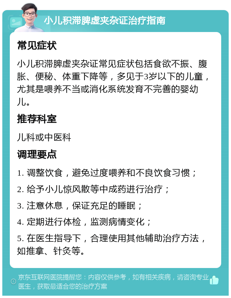 小儿积滞脾虚夹杂证治疗指南 常见症状 小儿积滞脾虚夹杂证常见症状包括食欲不振、腹胀、便秘、体重下降等，多见于3岁以下的儿童，尤其是喂养不当或消化系统发育不完善的婴幼儿。 推荐科室 儿科或中医科 调理要点 1. 调整饮食，避免过度喂养和不良饮食习惯； 2. 给予小儿惊风散等中成药进行治疗； 3. 注意休息，保证充足的睡眠； 4. 定期进行体检，监测病情变化； 5. 在医生指导下，合理使用其他辅助治疗方法，如推拿、针灸等。