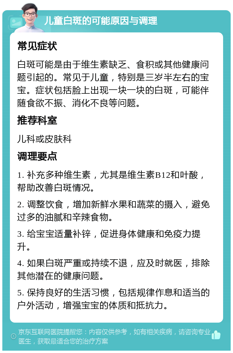 儿童白斑的可能原因与调理 常见症状 白斑可能是由于维生素缺乏、食积或其他健康问题引起的。常见于儿童，特别是三岁半左右的宝宝。症状包括脸上出现一块一块的白斑，可能伴随食欲不振、消化不良等问题。 推荐科室 儿科或皮肤科 调理要点 1. 补充多种维生素，尤其是维生素B12和叶酸，帮助改善白斑情况。 2. 调整饮食，增加新鲜水果和蔬菜的摄入，避免过多的油腻和辛辣食物。 3. 给宝宝适量补锌，促进身体健康和免疫力提升。 4. 如果白斑严重或持续不退，应及时就医，排除其他潜在的健康问题。 5. 保持良好的生活习惯，包括规律作息和适当的户外活动，增强宝宝的体质和抵抗力。