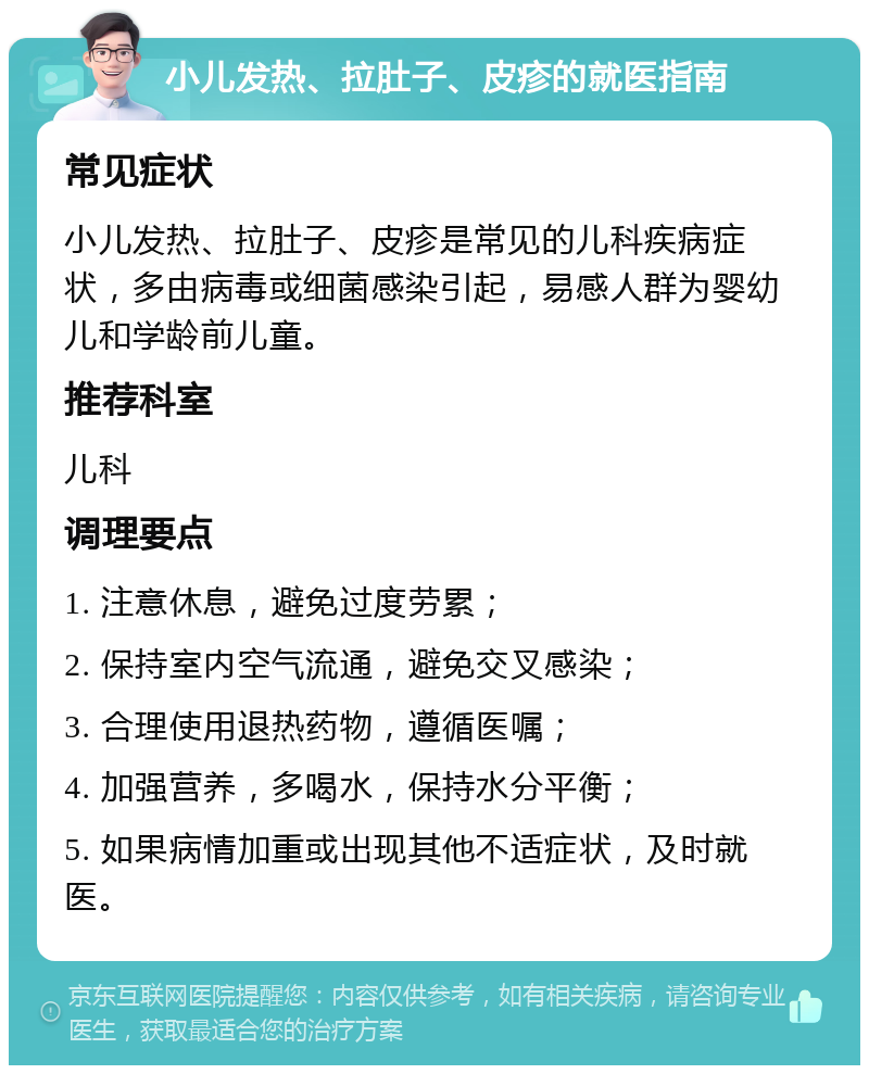 小儿发热、拉肚子、皮疹的就医指南 常见症状 小儿发热、拉肚子、皮疹是常见的儿科疾病症状，多由病毒或细菌感染引起，易感人群为婴幼儿和学龄前儿童。 推荐科室 儿科 调理要点 1. 注意休息，避免过度劳累； 2. 保持室内空气流通，避免交叉感染； 3. 合理使用退热药物，遵循医嘱； 4. 加强营养，多喝水，保持水分平衡； 5. 如果病情加重或出现其他不适症状，及时就医。