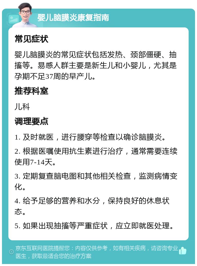 婴儿脑膜炎康复指南 常见症状 婴儿脑膜炎的常见症状包括发热、颈部僵硬、抽搐等。易感人群主要是新生儿和小婴儿，尤其是孕期不足37周的早产儿。 推荐科室 儿科 调理要点 1. 及时就医，进行腰穿等检查以确诊脑膜炎。 2. 根据医嘱使用抗生素进行治疗，通常需要连续使用7-14天。 3. 定期复查脑电图和其他相关检查，监测病情变化。 4. 给予足够的营养和水分，保持良好的休息状态。 5. 如果出现抽搐等严重症状，应立即就医处理。