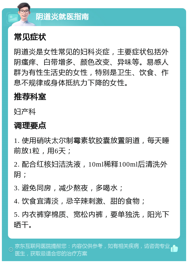 阴道炎就医指南 常见症状 阴道炎是女性常见的妇科炎症，主要症状包括外阴瘙痒、白带增多、颜色改变、异味等。易感人群为有性生活史的女性，特别是卫生、饮食、作息不规律或身体抵抗力下降的女性。 推荐科室 妇产科 调理要点 1. 使用硝呋太尔制霉素软胶囊放置阴道，每天睡前放1粒，用6天； 2. 配合红核妇洁洗液，10ml稀释100ml后清洗外阴； 3. 避免同房，减少熬夜，多喝水； 4. 饮食宜清淡，忌辛辣刺激、甜的食物； 5. 内衣裤穿棉质、宽松内裤，要单独洗，阳光下晒干。