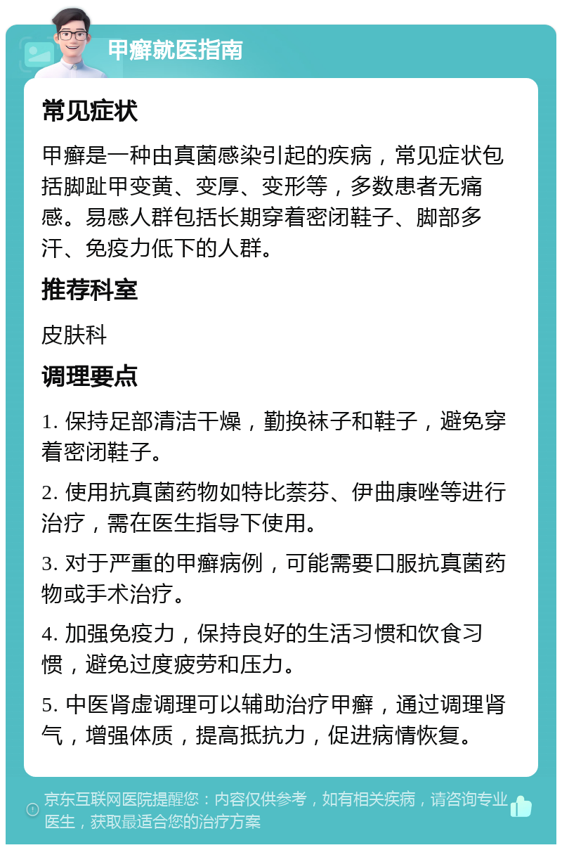 甲癣就医指南 常见症状 甲癣是一种由真菌感染引起的疾病，常见症状包括脚趾甲变黄、变厚、变形等，多数患者无痛感。易感人群包括长期穿着密闭鞋子、脚部多汗、免疫力低下的人群。 推荐科室 皮肤科 调理要点 1. 保持足部清洁干燥，勤换袜子和鞋子，避免穿着密闭鞋子。 2. 使用抗真菌药物如特比萘芬、伊曲康唑等进行治疗，需在医生指导下使用。 3. 对于严重的甲癣病例，可能需要口服抗真菌药物或手术治疗。 4. 加强免疫力，保持良好的生活习惯和饮食习惯，避免过度疲劳和压力。 5. 中医肾虚调理可以辅助治疗甲癣，通过调理肾气，增强体质，提高抵抗力，促进病情恢复。