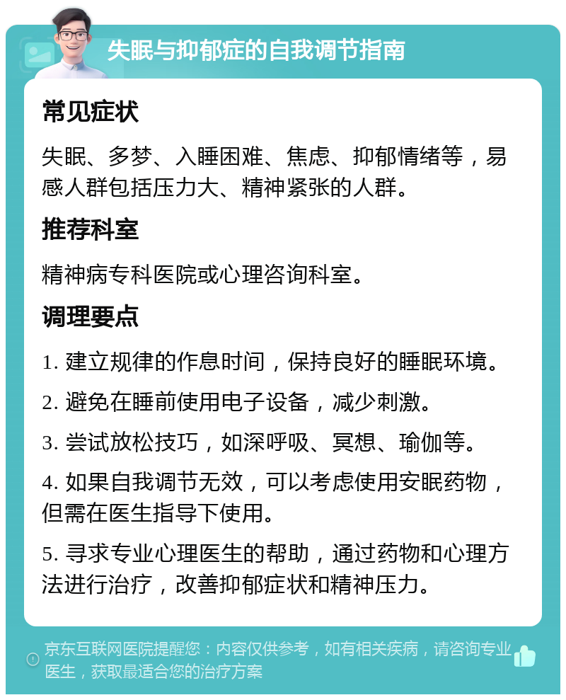 失眠与抑郁症的自我调节指南 常见症状 失眠、多梦、入睡困难、焦虑、抑郁情绪等，易感人群包括压力大、精神紧张的人群。 推荐科室 精神病专科医院或心理咨询科室。 调理要点 1. 建立规律的作息时间，保持良好的睡眠环境。 2. 避免在睡前使用电子设备，减少刺激。 3. 尝试放松技巧，如深呼吸、冥想、瑜伽等。 4. 如果自我调节无效，可以考虑使用安眠药物，但需在医生指导下使用。 5. 寻求专业心理医生的帮助，通过药物和心理方法进行治疗，改善抑郁症状和精神压力。