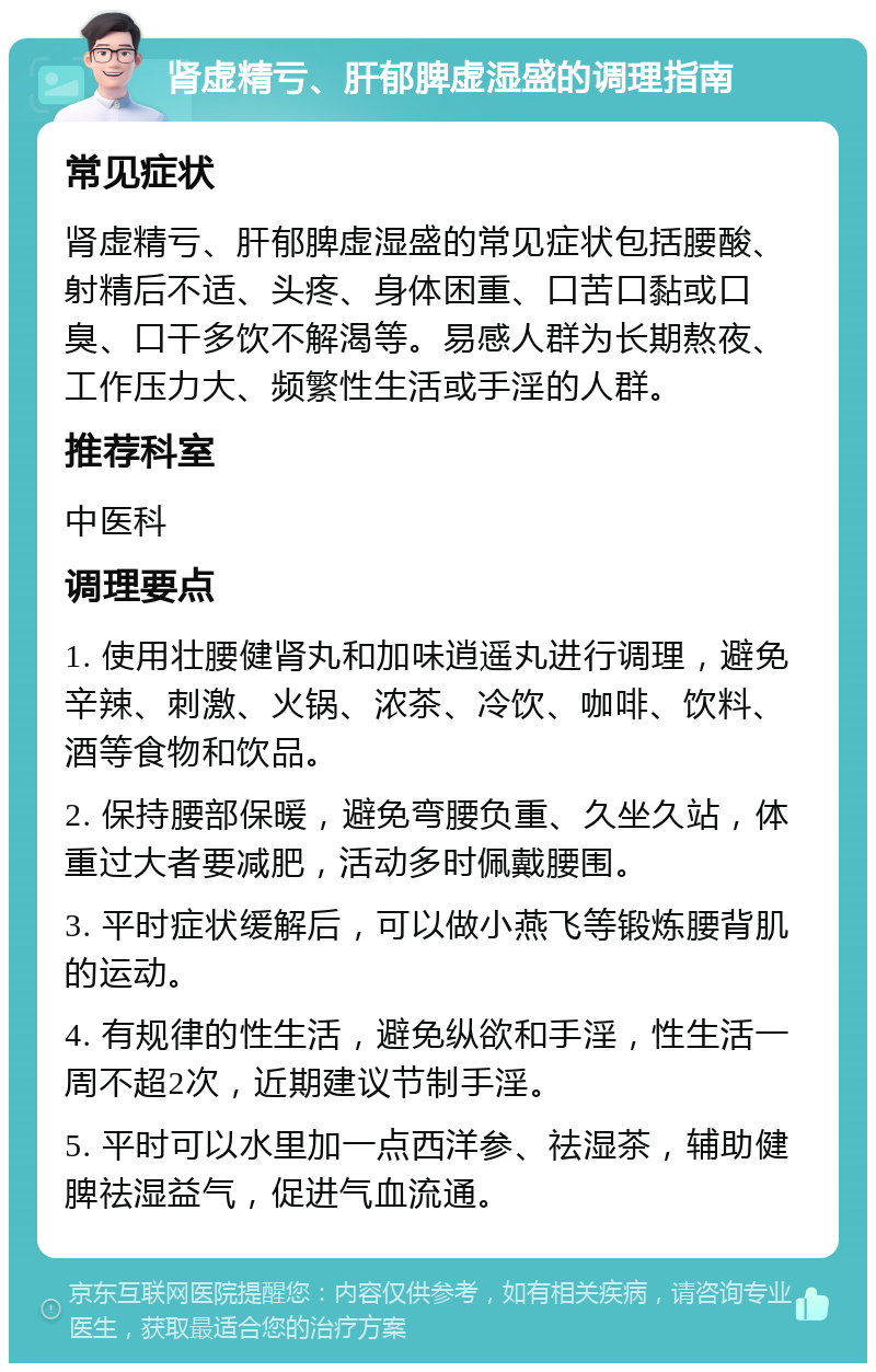 肾虚精亏、肝郁脾虚湿盛的调理指南 常见症状 肾虚精亏、肝郁脾虚湿盛的常见症状包括腰酸、射精后不适、头疼、身体困重、口苦口黏或口臭、口干多饮不解渴等。易感人群为长期熬夜、工作压力大、频繁性生活或手淫的人群。 推荐科室 中医科 调理要点 1. 使用壮腰健肾丸和加味逍遥丸进行调理，避免辛辣、刺激、火锅、浓茶、冷饮、咖啡、饮料、酒等食物和饮品。 2. 保持腰部保暖，避免弯腰负重、久坐久站，体重过大者要减肥，活动多时佩戴腰围。 3. 平时症状缓解后，可以做小燕飞等锻炼腰背肌的运动。 4. 有规律的性生活，避免纵欲和手淫，性生活一周不超2次，近期建议节制手淫。 5. 平时可以水里加一点西洋参、祛湿茶，辅助健脾祛湿益气，促进气血流通。