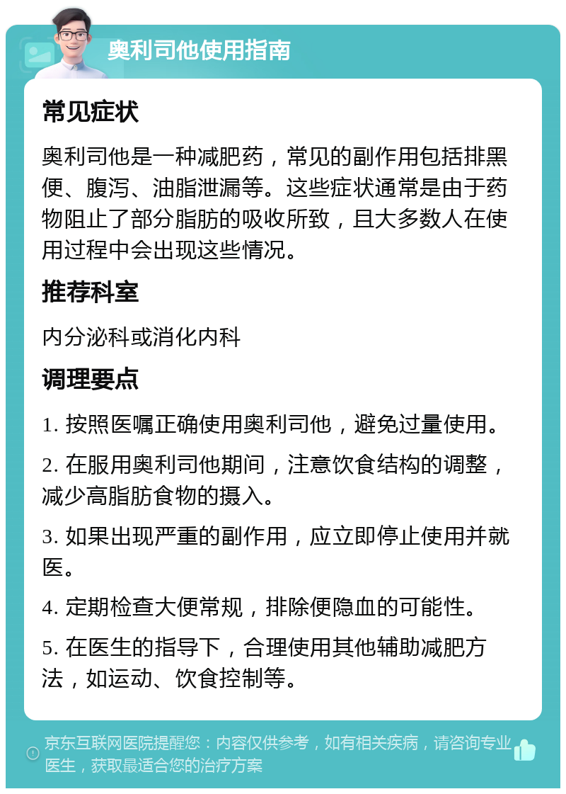 奥利司他使用指南 常见症状 奥利司他是一种减肥药，常见的副作用包括排黑便、腹泻、油脂泄漏等。这些症状通常是由于药物阻止了部分脂肪的吸收所致，且大多数人在使用过程中会出现这些情况。 推荐科室 内分泌科或消化内科 调理要点 1. 按照医嘱正确使用奥利司他，避免过量使用。 2. 在服用奥利司他期间，注意饮食结构的调整，减少高脂肪食物的摄入。 3. 如果出现严重的副作用，应立即停止使用并就医。 4. 定期检查大便常规，排除便隐血的可能性。 5. 在医生的指导下，合理使用其他辅助减肥方法，如运动、饮食控制等。