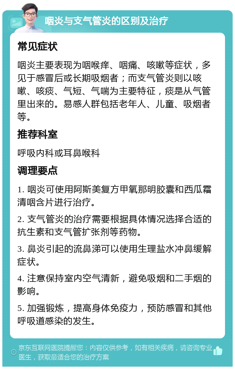 咽炎与支气管炎的区别及治疗 常见症状 咽炎主要表现为咽喉痒、咽痛、咳嗽等症状，多见于感冒后或长期吸烟者；而支气管炎则以咳嗽、咳痰、气短、气喘为主要特征，痰是从气管里出来的。易感人群包括老年人、儿童、吸烟者等。 推荐科室 呼吸内科或耳鼻喉科 调理要点 1. 咽炎可使用阿斯美复方甲氧那明胶囊和西瓜霜清咽含片进行治疗。 2. 支气管炎的治疗需要根据具体情况选择合适的抗生素和支气管扩张剂等药物。 3. 鼻炎引起的流鼻涕可以使用生理盐水冲鼻缓解症状。 4. 注意保持室内空气清新，避免吸烟和二手烟的影响。 5. 加强锻炼，提高身体免疫力，预防感冒和其他呼吸道感染的发生。