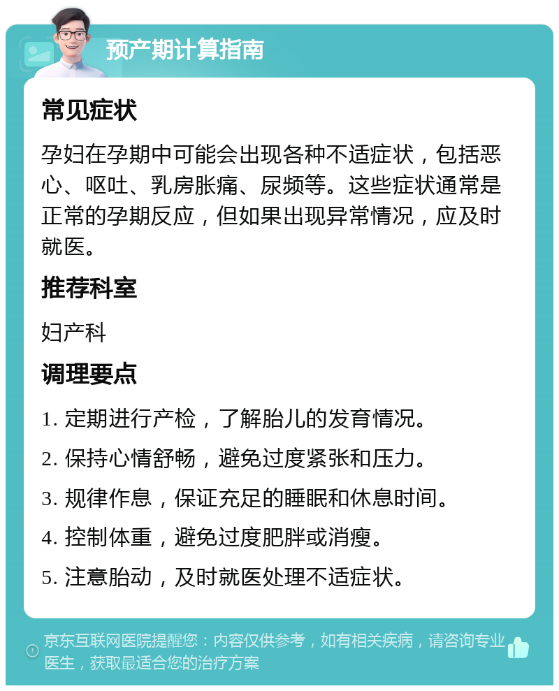 预产期计算指南 常见症状 孕妇在孕期中可能会出现各种不适症状，包括恶心、呕吐、乳房胀痛、尿频等。这些症状通常是正常的孕期反应，但如果出现异常情况，应及时就医。 推荐科室 妇产科 调理要点 1. 定期进行产检，了解胎儿的发育情况。 2. 保持心情舒畅，避免过度紧张和压力。 3. 规律作息，保证充足的睡眠和休息时间。 4. 控制体重，避免过度肥胖或消瘦。 5. 注意胎动，及时就医处理不适症状。