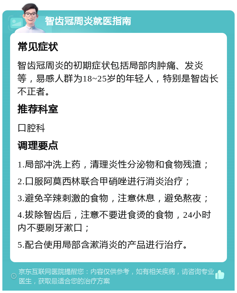 智齿冠周炎就医指南 常见症状 智齿冠周炎的初期症状包括局部肉肿痛、发炎等，易感人群为18~25岁的年轻人，特别是智齿长不正者。 推荐科室 口腔科 调理要点 1.局部冲洗上药，清理炎性分泌物和食物残渣； 2.口服阿莫西林联合甲硝唑进行消炎治疗； 3.避免辛辣刺激的食物，注意休息，避免熬夜； 4.拔除智齿后，注意不要进食烫的食物，24小时内不要刷牙漱口； 5.配合使用局部含漱消炎的产品进行治疗。