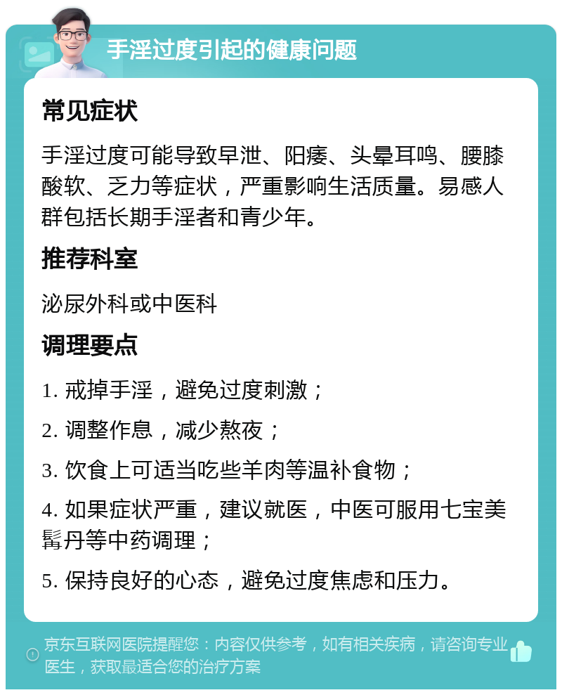 手淫过度引起的健康问题 常见症状 手淫过度可能导致早泄、阳痿、头晕耳鸣、腰膝酸软、乏力等症状，严重影响生活质量。易感人群包括长期手淫者和青少年。 推荐科室 泌尿外科或中医科 调理要点 1. 戒掉手淫，避免过度刺激； 2. 调整作息，减少熬夜； 3. 饮食上可适当吃些羊肉等温补食物； 4. 如果症状严重，建议就医，中医可服用七宝美髯丹等中药调理； 5. 保持良好的心态，避免过度焦虑和压力。