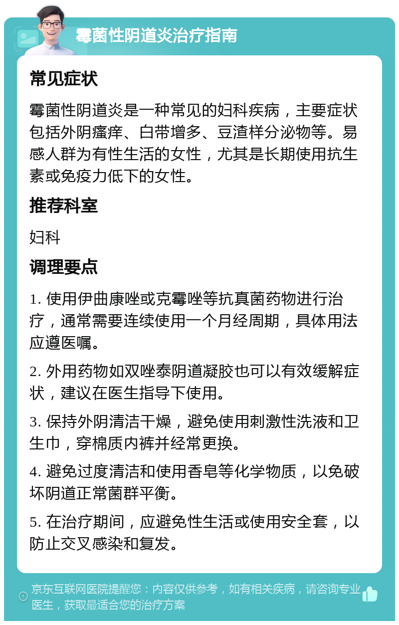 霉菌性阴道炎治疗指南 常见症状 霉菌性阴道炎是一种常见的妇科疾病，主要症状包括外阴瘙痒、白带增多、豆渣样分泌物等。易感人群为有性生活的女性，尤其是长期使用抗生素或免疫力低下的女性。 推荐科室 妇科 调理要点 1. 使用伊曲康唑或克霉唑等抗真菌药物进行治疗，通常需要连续使用一个月经周期，具体用法应遵医嘱。 2. 外用药物如双唑泰阴道凝胶也可以有效缓解症状，建议在医生指导下使用。 3. 保持外阴清洁干燥，避免使用刺激性洗液和卫生巾，穿棉质内裤并经常更换。 4. 避免过度清洁和使用香皂等化学物质，以免破坏阴道正常菌群平衡。 5. 在治疗期间，应避免性生活或使用安全套，以防止交叉感染和复发。