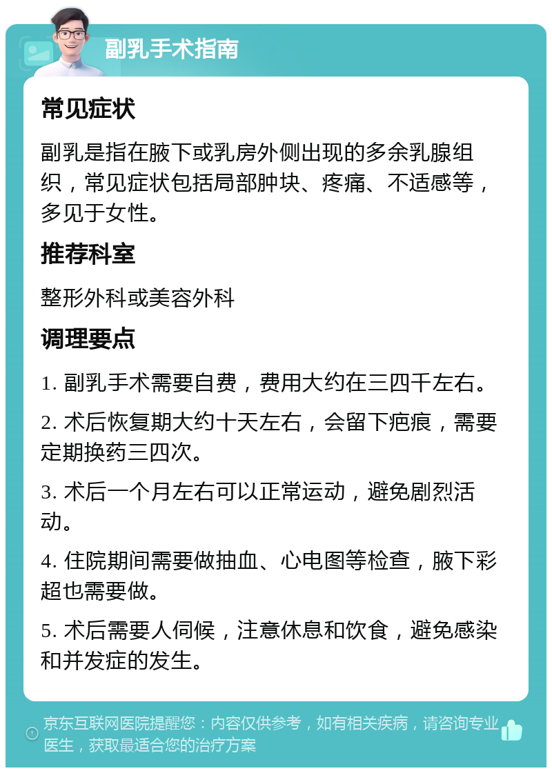 副乳手术指南 常见症状 副乳是指在腋下或乳房外侧出现的多余乳腺组织，常见症状包括局部肿块、疼痛、不适感等，多见于女性。 推荐科室 整形外科或美容外科 调理要点 1. 副乳手术需要自费，费用大约在三四千左右。 2. 术后恢复期大约十天左右，会留下疤痕，需要定期换药三四次。 3. 术后一个月左右可以正常运动，避免剧烈活动。 4. 住院期间需要做抽血、心电图等检查，腋下彩超也需要做。 5. 术后需要人伺候，注意休息和饮食，避免感染和并发症的发生。